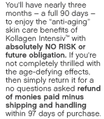 You'll have nearly three months – a full 90 days –to enjoy the anti-aging skin care benefits of Kollagen Intensiv™ with absolutely NO RISK or future obligation. If you're not completely thrilled with the age- defying effects, then simply return it for a no questions asked refund of monies paid minus shipping and handling.